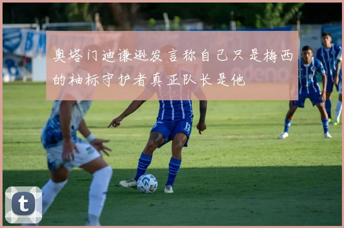 奥塔门迪谦逊发言称自己只是梅西的袖标守护者真正队长是他
