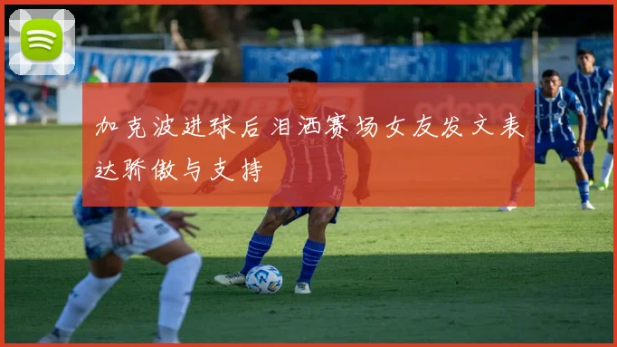 加克波进球后泪洒赛场女友发文表达骄傲与支持