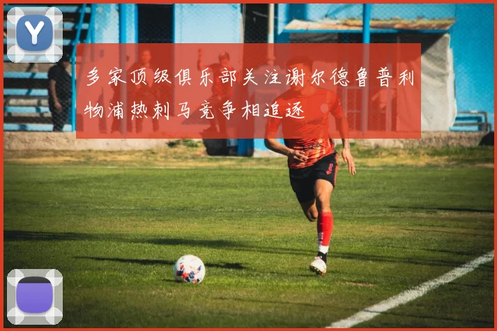 多家顶级俱乐部关注谢尔德鲁普利物浦热刺马竞争相追逐