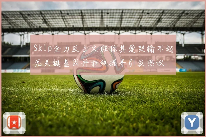 Skip全力反击文班称其爱哭输不起无关键基因并拒绝握手引发热议