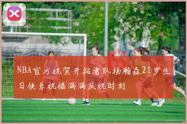 NBA官方祝贺开拓者队杨瀚森21岁生日快乐祝福满满庆祝时刻