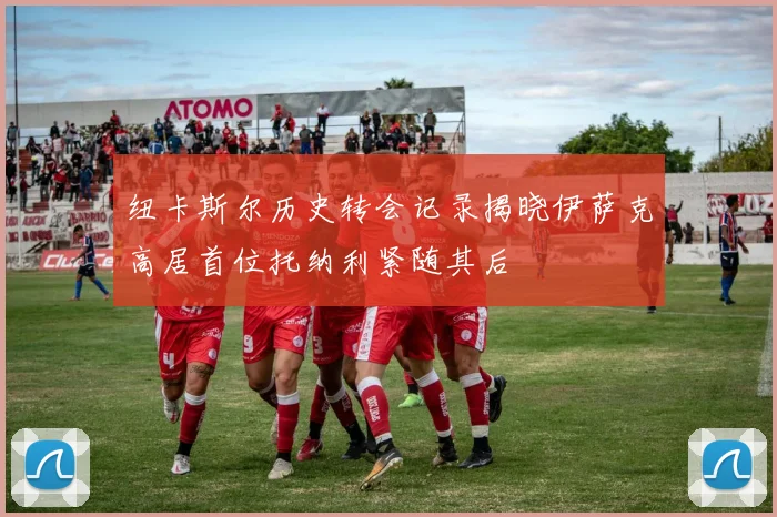 纽卡斯尔历史转会记录揭晓伊萨克高居首位托纳利紧随其后