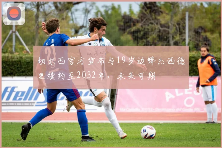 切尔西官方宣布与19岁边锋杰西德里续约至2032年，未来可期