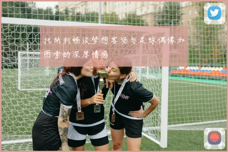 托纳利畅谈梦想客场与足球偶像加图索的深厚情感
