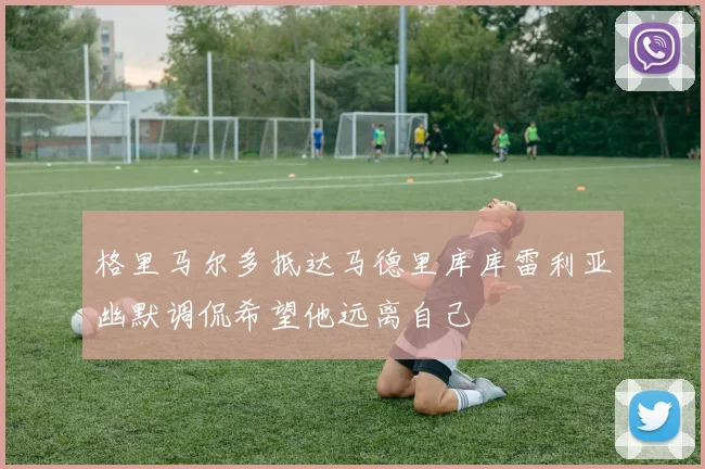 格里马尔多抵达马德里库库雷利亚幽默调侃希望他远离自己