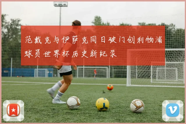 范戴克与伊萨克同日破门创利物浦球员世界杯历史新纪录