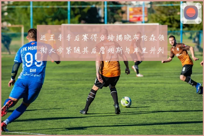 近五季季后赛得分榜揭晓布伦森领衔大帝紧随其后詹姆斯与库里并列第四