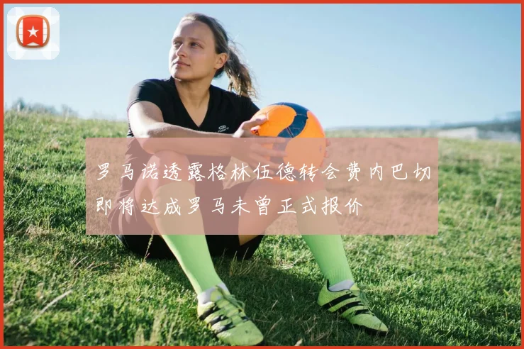 罗马诺透露格林伍德转会费内巴切即将达成罗马未曾正式报价
