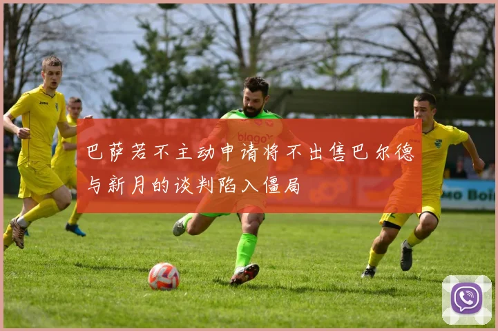 巴萨若不主动申请将不出售巴尔德与新月的谈判陷入僵局