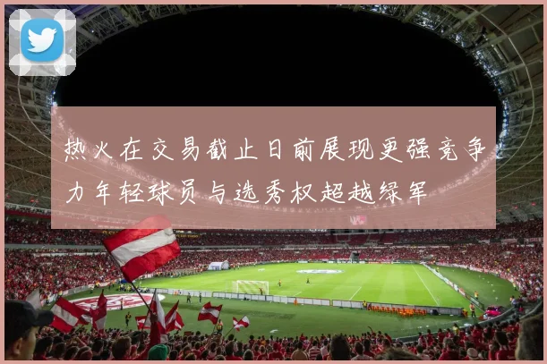 热火在交易截止日前展现更强竞争力年轻球员与选秀权超越绿军