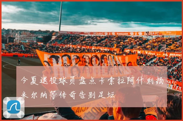 今夏退役球员盘点卡索拉阿什利扬米尔纳等传奇告别足坛